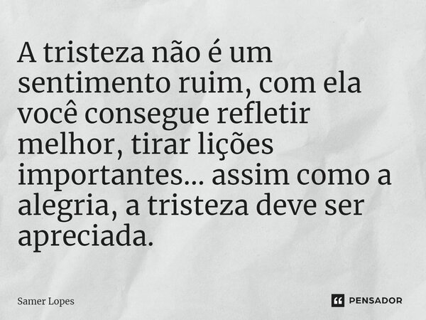 ⁠A tristeza não é um sentimento ruim, com ela você consegue refletir melhor, tirar lições importantes... assim como a alegria, a tristeza deve ser apreciada.... Frase de Samer Lopes.