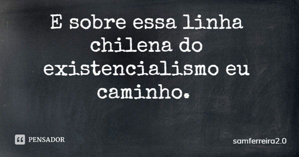 E sobre essa linha chilena do existencialismo eu caminho.... Frase de samferreira2.0.