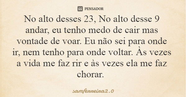 No alto desses 23, No alto desse 9 andar, eu tenho medo de cair mas vontade de voar. Eu não sei para onde ir, nem tenho para onde voltar. Às vezes a vida me faz... Frase de samferreira2.0.