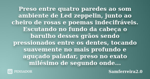 Preso entre quatro paredes ao som ambiente de Led zeppelin, junto ao cheiro de rosas e poemas indecifráveis. Escutando no fundo da cabeça o barulho desses grãos... Frase de samferreira2.0.