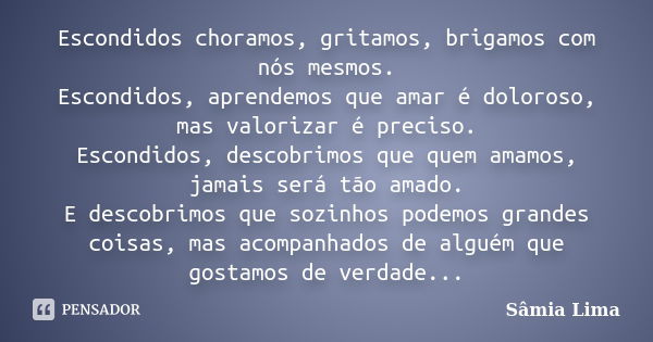 Escondidos choramos, gritamos, brigamos com nós mesmos. Escondidos, aprendemos que amar é doloroso, mas valorizar é preciso. Escondidos, descobrimos que quem am... Frase de Sâmia Lima.