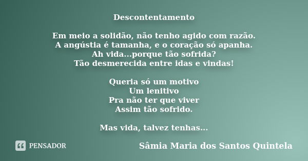 Descontentamento Em meio a solidão, não tenho agido com razão. A angústia é tamanha, e o coração só apanha. Ah vida...porque tão sofrida? Tão desmerecida entre ... Frase de Sâmia Maria dos Santos Quintela.