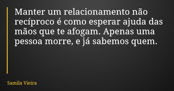 Manter um relacionamento não recíproco é como esperar ajuda das mãos que te afogam. Apenas uma pessoa morre, e já sabemos quem.... Frase de Samila Vieira.