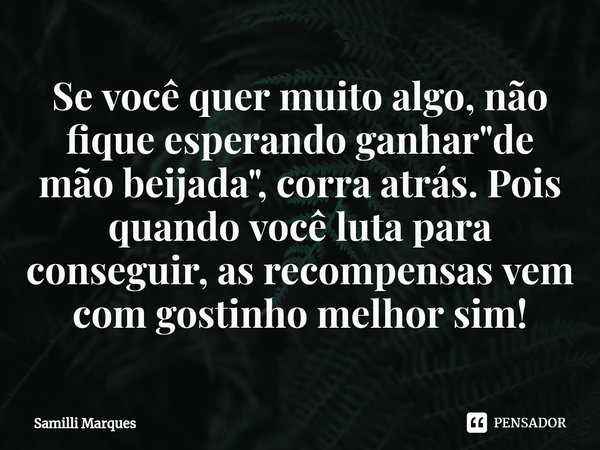Se você quer muito algo, não fique esperando ganhar "de mão beijada", corra atrás. Pois quando você luta para conseguir, as recompensas vem com gostin... Frase de Samilli Marques.