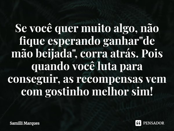 Se você quer muito algo, não fique esperando ganhar "de mão beijada", corra atrás. Pois quando você luta para conseguir, as recompensas vem com gostin... Frase de Samilli Marques.