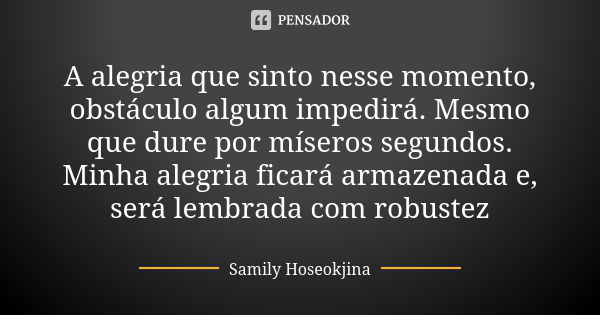 A alegria que sinto nesse momento, obstáculo algum impedirá. Mesmo que dure por míseros segundos. Minha alegria ficará armazenada e, será lembrada com robustez... Frase de Samily Hoseokjina.