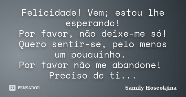 Felicidade! Vem; estou lhe esperando! Por favor, não deixe-me só! Quero sentir-se, pelo menos um pouquinho. Por favor não me abandone! Preciso de ti...... Frase de Samily Hoseokjina.