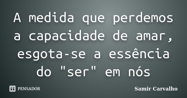 A medida que perdemos a capacidade de amar, esgota-se a essência do "ser" em nós... Frase de Samir Carvalho.