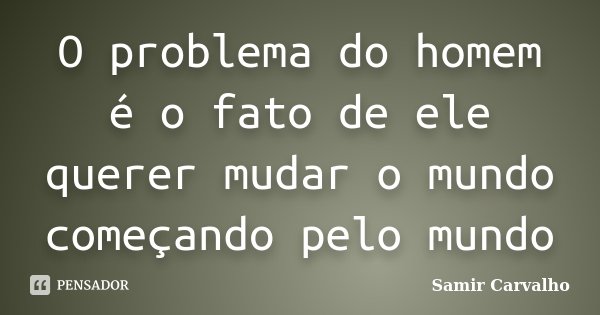 O problema do homem é o fato de ele querer mudar o mundo começando pelo mundo... Frase de Samir Carvalho.