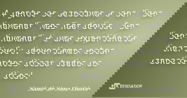 A gente se acostuma a ser "ser humano" mas não devia. Ser "ser humano" é uma experiência incrível: deveríamos estar conscientes disso todos ... Frase de Samir de Sena Osório.