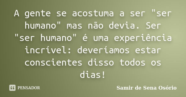 A gente se acostuma a ser "ser humano" mas não devia. Ser "ser humano" é uma experiência incrível: deveríamos estar conscientes disso todos ... Frase de Samir de Sena Osório.