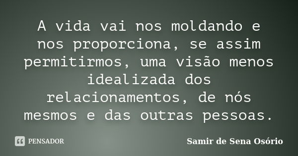 A vida vai nos moldando e nos proporciona, se assim permitirmos, uma visão menos idealizada dos relacionamentos, de nós mesmos e das outras pessoas.... Frase de Samir de Sena Osório.