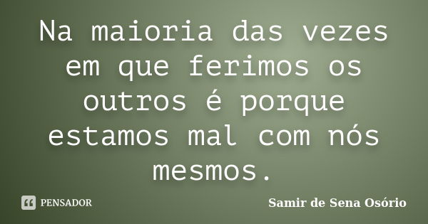 Na maioria das vezes em que ferimos os outros é porque estamos mal com nós mesmos.... Frase de Samir de Sena Osório.