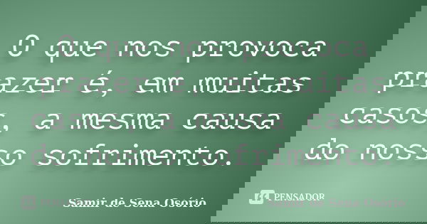 O que nos provoca prazer é, em muitas casos, a mesma causa do nosso sofrimento.... Frase de Samir de Sena Osório.