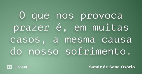 O que nos provoca prazer é, em muitas casos, a mesma causa do nosso sofrimento.... Frase de Samir de Sena Osório.