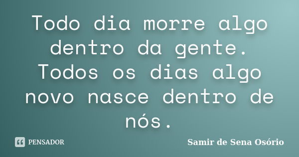 Todo dia morre algo dentro da gente. Todos os dias algo novo nasce dentro de nós.... Frase de Samir de Sena Osório.