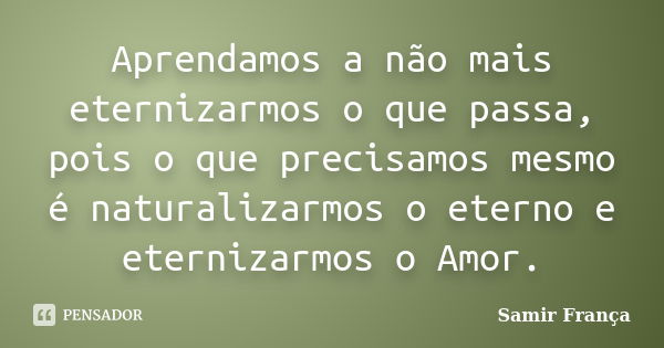 Aprendamos a não mais eternizarmos o que passa, pois o que precisamos mesmo é naturalizarmos o eterno e eternizarmos o Amor.... Frase de Samir França.