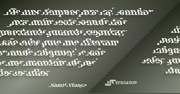 De uns tempos pra cá, sonhar pra mim está sendo tão importante quanto respirar, pois são eles que me fizeram chegar onde cheguei, e são eles, que me mantêm de p... Frase de Samir França.