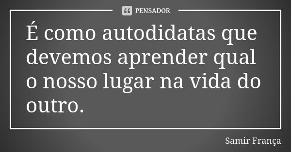 É como autodidatas que devemos aprender qual o nosso lugar na vida do outro.... Frase de Samir França.