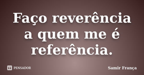 Faço reverência a quem me é referência.... Frase de Samir França.