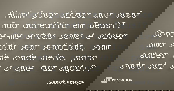 Hum! Quer dizer que você não acredita em Deus!? Conte-me então como é viver uma vida sem sentido, sem saber de onde veio, para onde vai e o que faz aqui!?... Frase de Samir França.