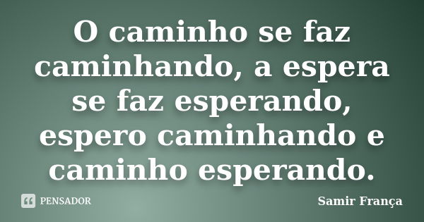 O caminho se faz caminhando, a espera se faz esperando, espero caminhando e caminho esperando.... Frase de Samir França.