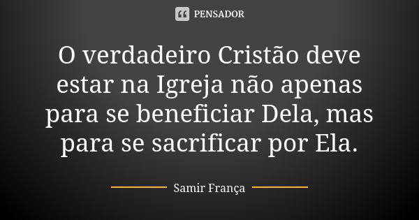 O verdadeiro Cristão deve estar na Igreja não apenas para se beneficiar Dela, mas para se sacrificar por Ela.... Frase de Samir França.