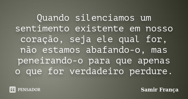 Quando silenciamos um sentimento existente em nosso coração, seja ele qual for, não estamos abafando-o, mas peneirando-o para que apenas o que for verdadeiro pe... Frase de Samir França.