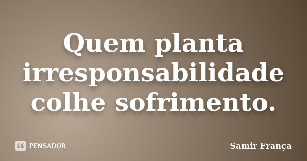 Quem planta irresponsabilidade colhe sofrimento.... Frase de Samir França.