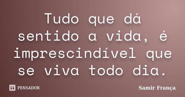 Tudo que dá sentido a vida, é imprescindível que se viva todo dia.... Frase de Samir França.