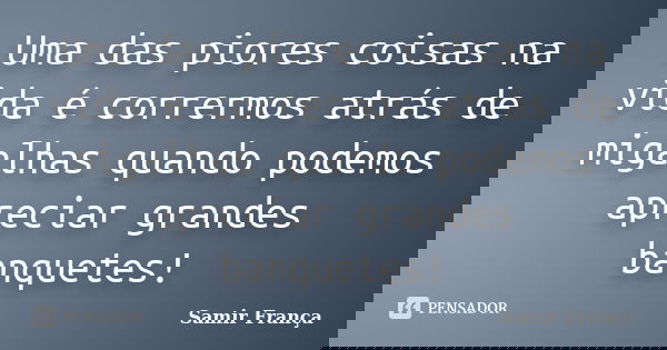 Uma das piores coisas na vida é corrermos atrás de migalhas quando podemos apreciar grandes banquetes!... Frase de Samir França.