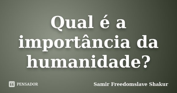 Qual é a importância da humanidade?... Frase de Samir Freedomslave Shakur.