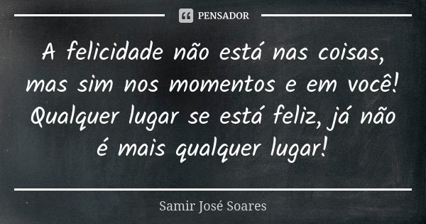 A felicidade não está nas coisas, mas sim nos momentos e em você! Qualquer lugar se está feliz, já não é mais qualquer lugar!... Frase de Samir José Soares.