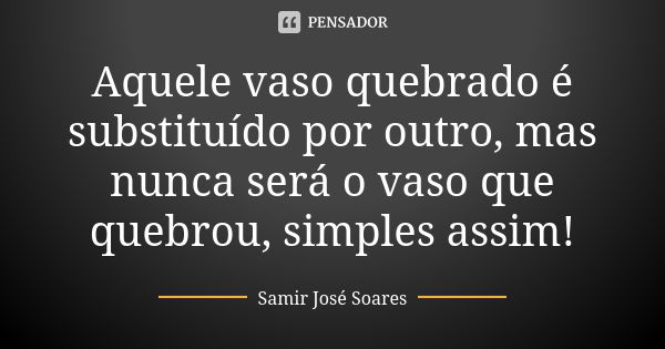 Aquele vaso quebrado é substituído por outro, mas nunca será o vaso que quebrou, simples assim!... Frase de Samir José Soares.