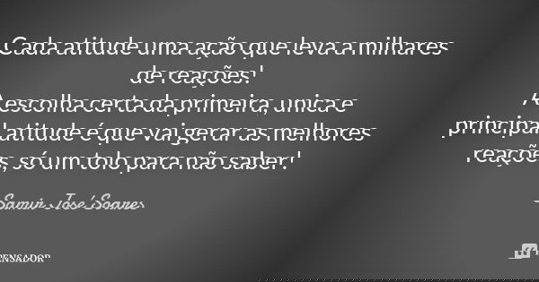 Cada atitude uma ação que leva a milhares de reações! A escolha certa da primeira, unica e principal atitude é que vai gerar as melhores reações, só um tolo par... Frase de Samir José Soares.