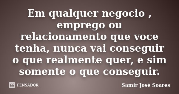 Em qualquer negocio , emprego ou relacionamento que voce tenha, nunca vai conseguir o que realmente quer, e sim somente o que conseguir.... Frase de Samir José Soares.