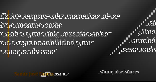 Existe sempre dez maneiras de se falar a mesma coisa. Quem sabe o que fala, precisa saber também da responsabilidade que pesa sobre suas palavras!... Frase de Samir José Soares.