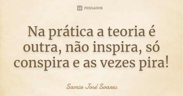 Na prática a teoria é outra, não inspira, só conspira e as vezes pira!... Frase de Samir José Soares.