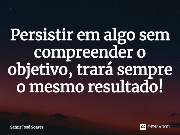 ⁠Persistir em algo sem compreender o objetivo, trará sempre o mesmo resultado!... Frase de Samir José Soares.