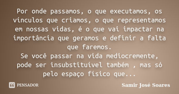 Por onde passamos, o que executamos, os vínculos que criamos, o que representamos em nossas vidas, é o que vai impactar na importância que geramos e definir a f... Frase de Samir José Soares.