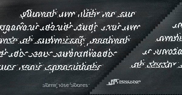 Quando um líder na sua arrogância decide tudo, cria um ambiente de submissão, podando a vontade dos seus subordinados de testar suas reais capacidades... Frase de Samir José Soares.