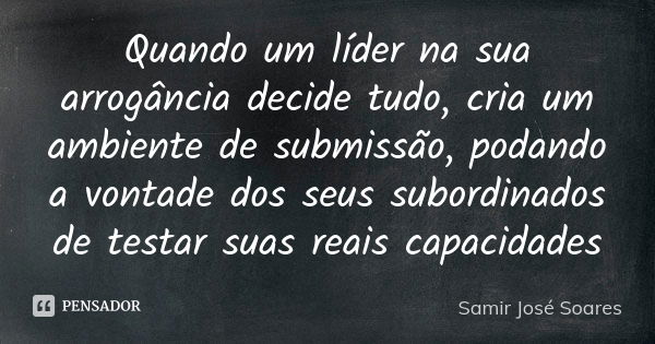 Quando um líder na sua arrogância decide tudo, cria um ambiente de submissão, podando a vontade dos seus subordinados de testar suas reais capacidades... Frase de Samir José Soares.