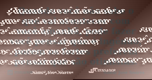 Quando você não sabe o que vai acontecer com você amanhã, pode fazer você pensar que é ingênuo, porém os fortes preferem pensar que são otimistas.... Frase de Samir José Soares.