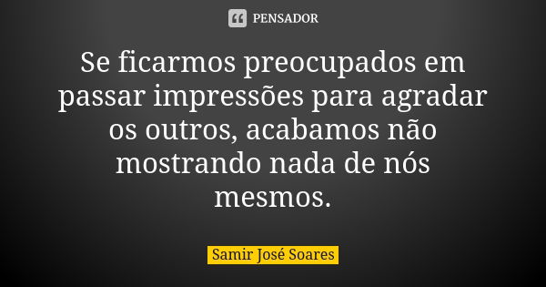 Se ficarmos preocupados em passar impressões para agradar os outros, acabamos não mostrando nada de nós mesmos.... Frase de Samir José Soares.