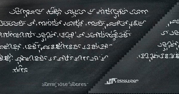 Sempre falo, ouço e interajo com pessoas à minha volta, mas para que o sentimento seja real, a satisfação seja plena, não podemos cobrar reciprocidade, apenas o... Frase de Samir José Soares.