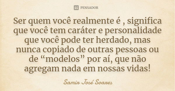 Ser quem você realmente é , significa que você tem caráter e personalidade que você pode ter herdado, mas nunca copiado de outras pessoas ou de “modelos” por aí... Frase de Samir José Soares.