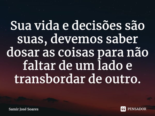 ⁠Sua vida e decisões são suas, devemos saber dosar as coisas para não faltar de um lado e transbordar de outro.... Frase de Samir José Soares.