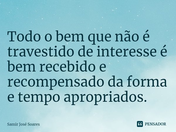 ⁠Todo o bem que não é travestido de interesse é bem recebido e recompensado da forma e tempo apropriados.... Frase de Samir José Soares.