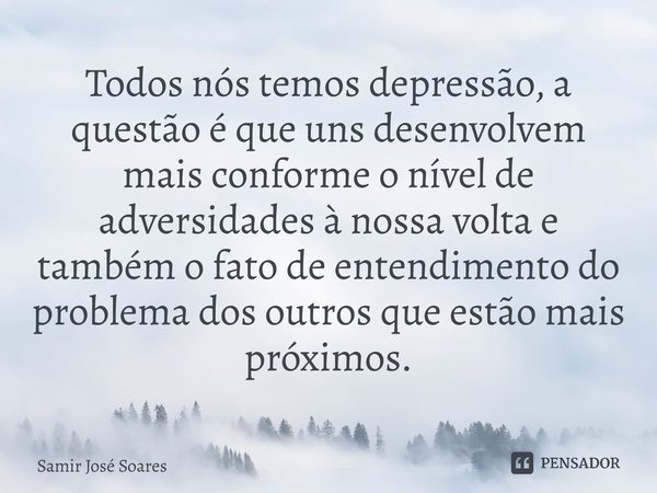 ⁠Todos nós temos depressão, a questão é que uns desenvolvem mais conforme o nível de adversidades à nossa volta e também o fato de entendimento do problema dos ... Frase de Samir José Soares.
