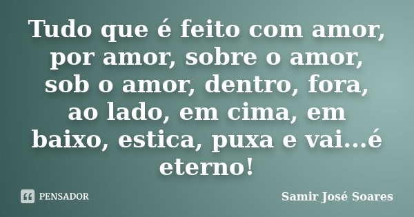 Tudo que é feito com amor, por amor, sobre o amor, sob o amor, dentro, fora, ao lado, em cima, em baixo, estica, puxa e vai...é eterno!... Frase de Samir José Soares.
